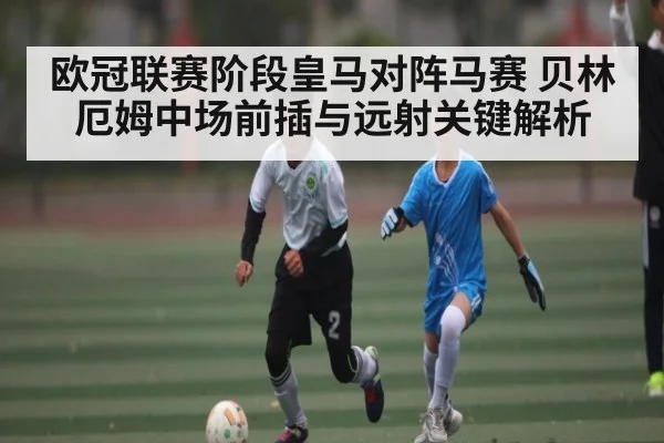 欧冠联赛阶段皇马对阵马赛 贝林厄姆中场前插与远射关键解析