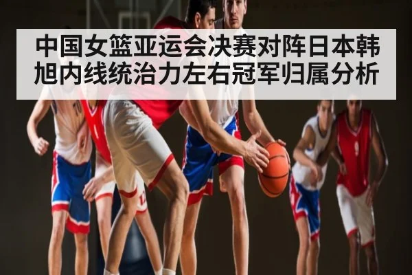 中国女篮亚运会决赛对阵日本韩旭内线统治力左右冠军归属分析