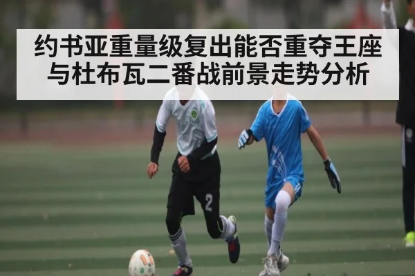 约书亚重量级复出能否重夺王座与杜布瓦二番战前景走势分析