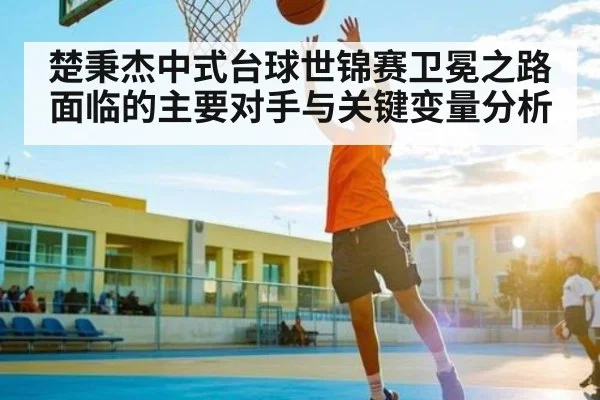 楚秉杰中式台球世锦赛卫冕之路面临的主要对手与关键变量分析