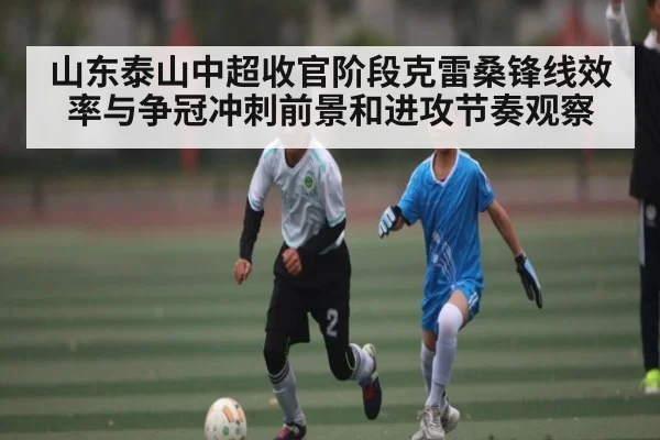 山东泰山中超收官阶段克雷桑锋线效率与争冠冲刺前景和进攻节奏观察