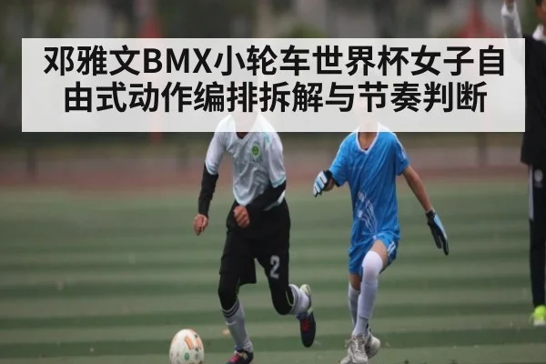 邓雅文BMX小轮车世界杯女子自由式动作编排拆解与节奏判断